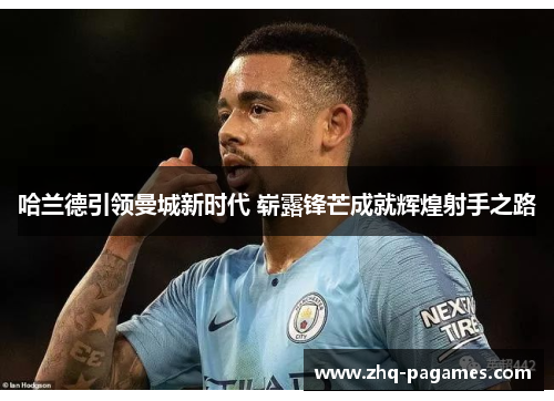 哈兰德引领曼城新时代 崭露锋芒成就辉煌射手之路 哈兰德引领曼城新时代 崭露锋芒成就辉煌射手之路
