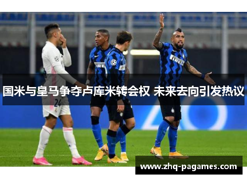 国米与皇马争夺卢库米转会权 未来去向引发热议 国米与皇马争夺卢库米转会权 未来去向引发热议