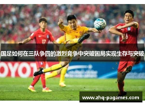 国足如何在三队争四的激烈竞争中突破困局实现生存与突破 国足如何在三队争四的激烈竞争中突破困局实现生存与突破