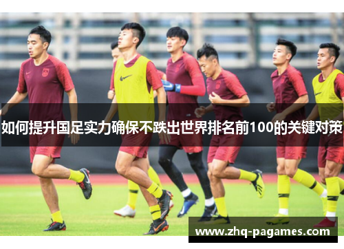 如何提升国足实力确保不跌出世界排名前100的关键对策 如何提升国足实力确保不跌出世界排名前100的关键对策