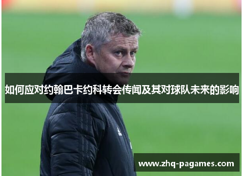如何应对约翰巴卡约科转会传闻及其对球队未来的影响 如何应对约翰巴卡约科转会传闻及其对球队未来的影响