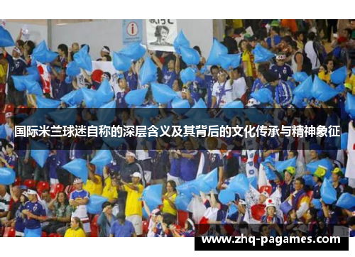 国际米兰球迷自称的深层含义及其背后的文化传承与精神象征 国际米兰球迷自称的深层含义及其背后的文化传承与精神象征