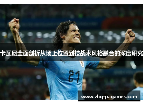 卡瓦尼全面剖析从场上位置到技战术风格融合的深度研究 卡瓦尼全面剖析从场上位置到技战术风格融合的深度研究