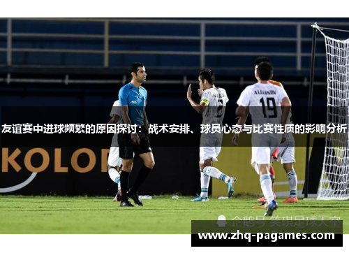 友谊赛中进球频繁的原因探讨:战术安排、球员心态与比赛性质的影响分析 友谊赛中进球频繁的原因探讨:战术安排、球员心态与比赛性质的影响分析