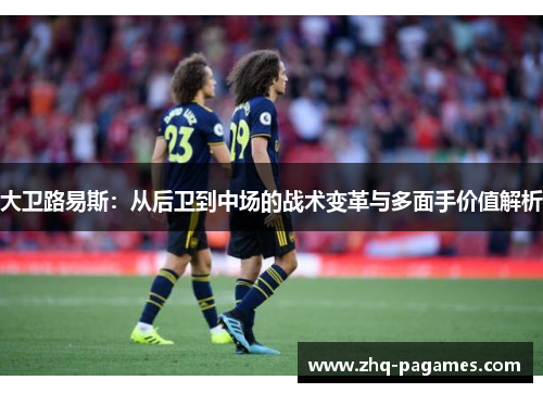 大卫路易斯：从后卫到中场的战术变革与多面手价值解析