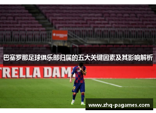 巴塞罗那足球俱乐部归属的五大关键因素及其影响解析