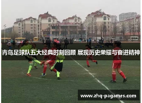 青岛足球队五大经典时刻回顾 展现历史荣耀与奋进精神
