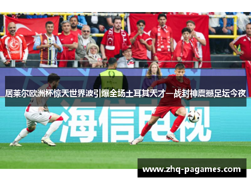 居莱尔欧洲杯惊天世界波引爆全场土耳其天才一战封神震撼足坛今夜
