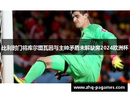 比利时门将库尔图瓦因与主帅矛盾未解缺席2024欧洲杯