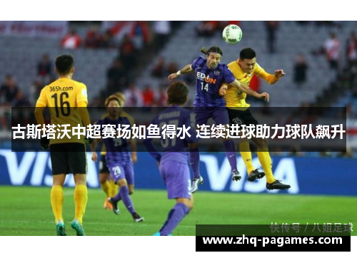 古斯塔沃中超赛场如鱼得水 连续进球助力球队飙升 古斯塔沃中超赛场如鱼得水 连续进球助力球队飙升